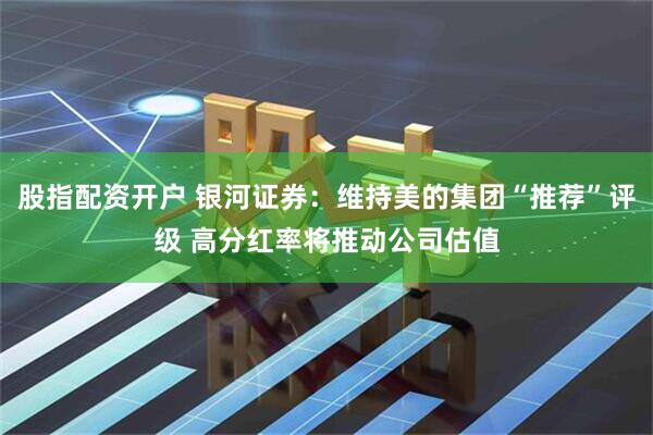 股指配资开户 银河证券：维持美的集团“推荐”评级 高分红率将推动公司估值