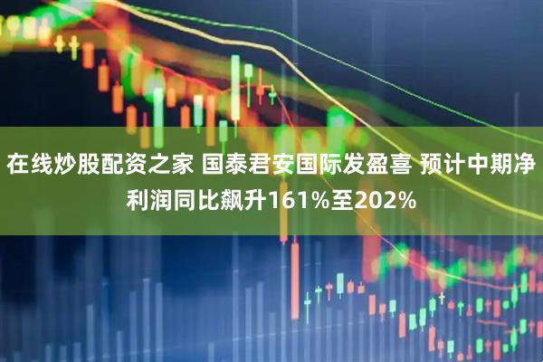 在线炒股配资之家 国泰君安国际发盈喜 预计中期净利润同比飙升161%至202%