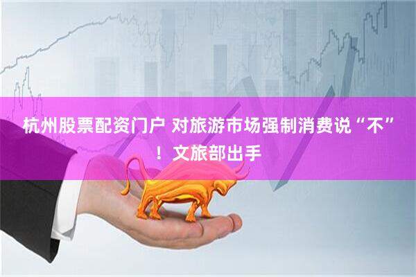 杭州股票配资门户 对旅游市场强制消费说“不”！文旅部出手