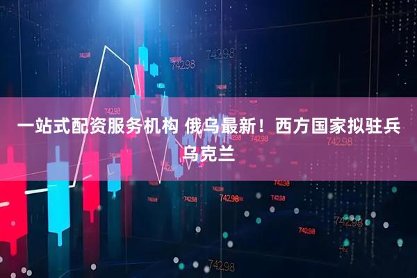 一站式配资服务机构 俄乌最新！西方国家拟驻兵乌克兰