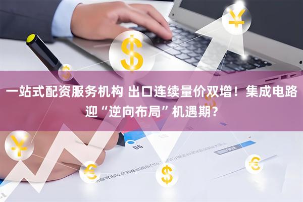 一站式配资服务机构 出口连续量价双增！集成电路迎“逆向布局”机遇期？