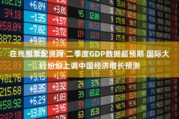 在线股票配资网 二季度GDP数据超预期 国际大行纷纷上调中国经济增长预测