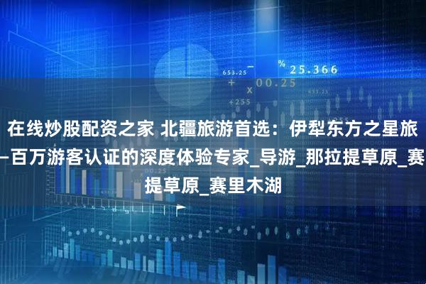 在线炒股配资之家 北疆旅游首选：伊犁东方之星旅行社——百万游客认证的深度体验专家_导游_那拉提草原_赛里木湖