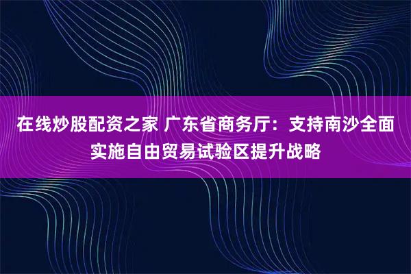 在线炒股配资之家 广东省商务厅：支持南沙全面实施自由贸易试验区提升战略