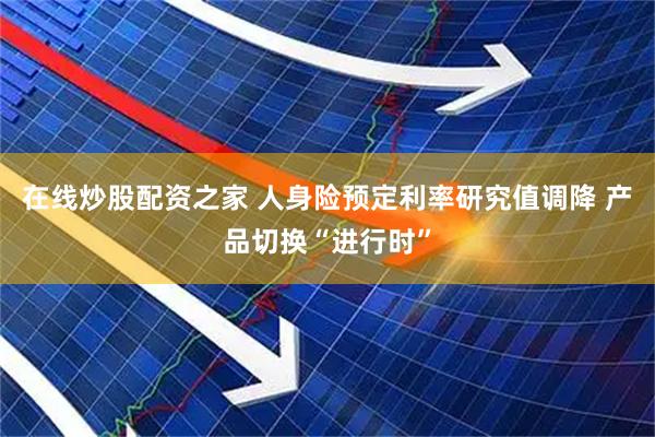 在线炒股配资之家 人身险预定利率研究值调降 产品切换“进行时”