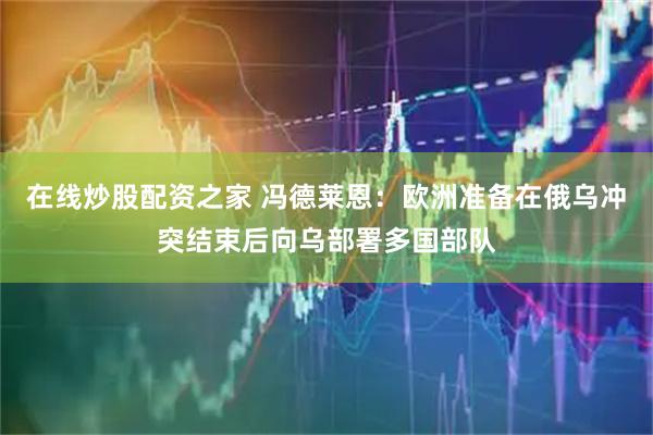 在线炒股配资之家 冯德莱恩：欧洲准备在俄乌冲突结束后向乌部署多国部队