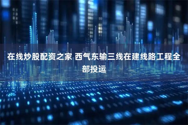 在线炒股配资之家 西气东输三线在建线路工程全部投运