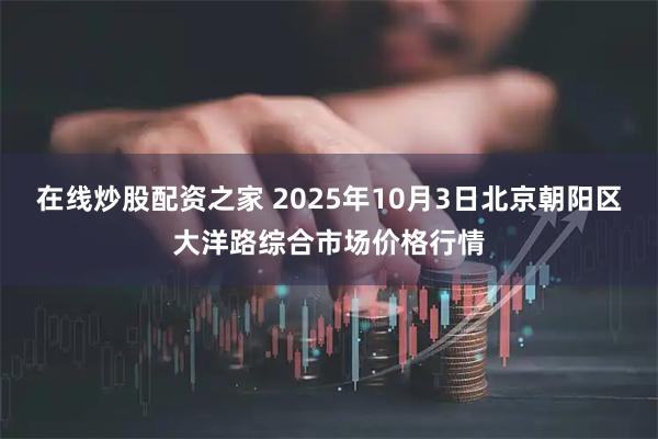 在线炒股配资之家 2025年10月3日北京朝阳区大洋路综合市场价格行情