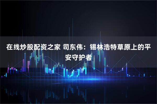 在线炒股配资之家 司东伟：锡林浩特草原上的平安守护者