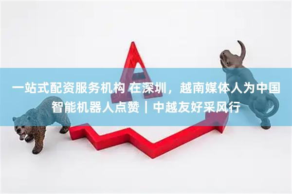 一站式配资服务机构 在深圳，越南媒体人为中国智能机器人点赞｜中越友好采风行