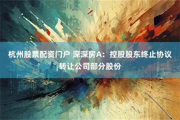 杭州股票配资门户 深深房A：控股股东终止协议转让公司部分股份