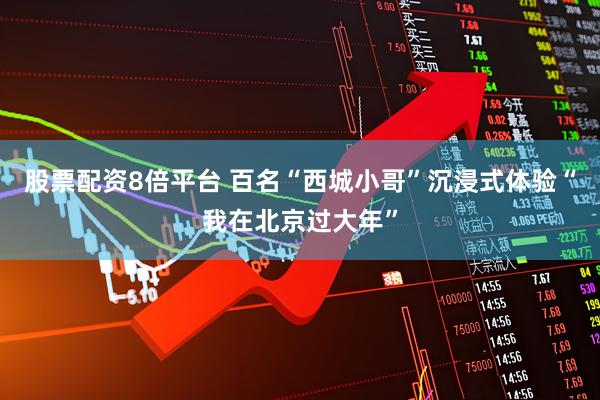 股票配资8倍平台 百名“西城小哥”沉浸式体验“我在北京过大年”