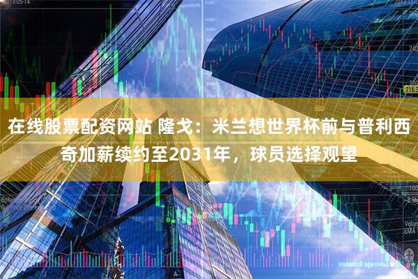 在线股票配资网站 隆戈：米兰想世界杯前与普利西奇加薪续约至2031年，球员选择观望