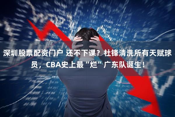 深圳股票配资门户 还不下课？杜锋清洗所有天赋球员，CBA史上最“烂”广东队诞生！