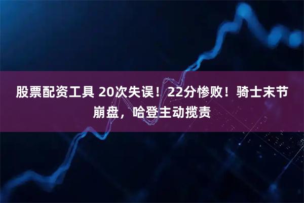 股票配资工具 20次失误！22分惨败！骑士末节崩盘，哈登主动揽责