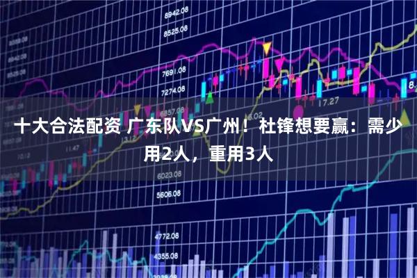 十大合法配资 广东队VS广州！杜锋想要赢：需少用2人，重用3人