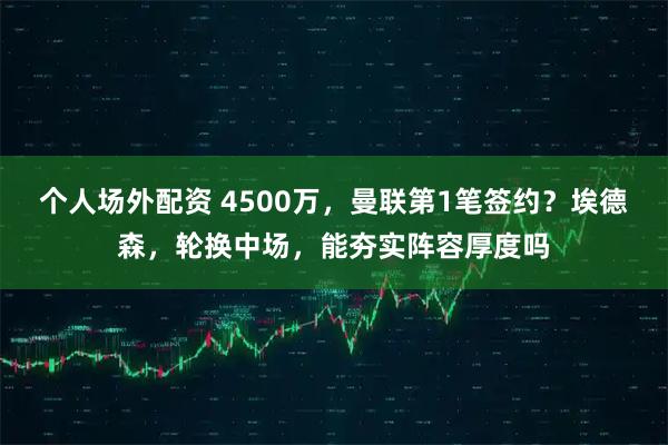 个人场外配资 4500万，曼联第1笔签约？埃德森，轮换中场，能夯实阵容厚度吗