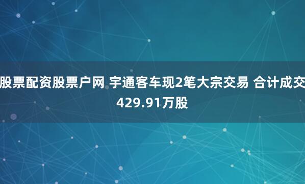 股票配资股票户网 宇通客车现2笔大宗交易 合计成交429.91万股