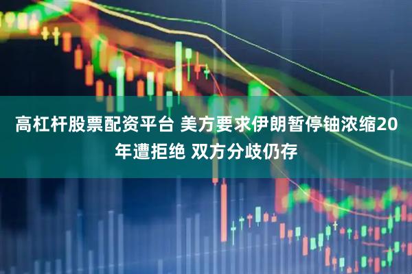 高杠杆股票配资平台 美方要求伊朗暂停铀浓缩20年遭拒绝 双方分歧仍存