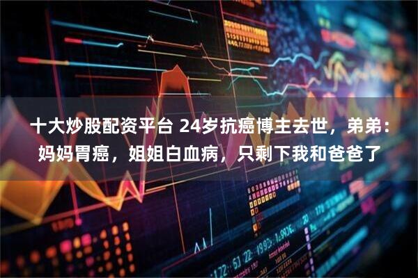 十大炒股配资平台 24岁抗癌博主去世，弟弟：妈妈胃癌，姐姐白血病，只剩下我和爸爸了