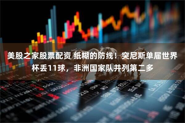 美股之家股票配资 纸糊的防线！突尼斯单届世界杯丢11球，非洲国家队并列第二多