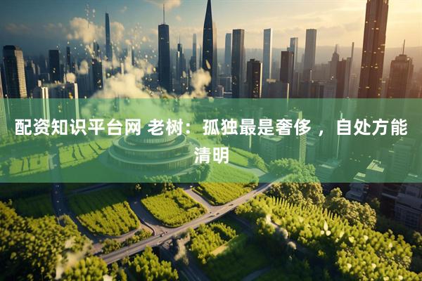 配资知识平台网 老树：孤独最是奢侈 ，自处方能清明